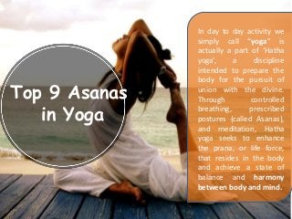 Top 9 Asanas
in Yoga
In day to day activity we
simply call “yoga” is
actually a part of ‘Hatha
yoga’, a discipline
intended to prepare the
body for the pursuit of
union with the divine.
Through controlled
breathing, prescribed
postures (called Asanas),
and meditation, Hatha
yoga seeks to enhance
the prana, or life force,
that resides in the body
and achieve a state of
balance and harmony
between body and mind.
 