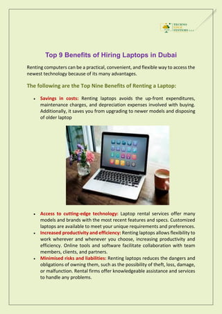 Top 9 Benefits of Hiring Laptops in Dubai
Renting computers can be a practical, convenient, and flexible way to access the
newest technology because of its many advantages.
The following are the Top Nine Benefits of Renting a Laptop:
 Savings in costs: Renting laptops avoids the up-front expenditures,
maintenance charges, and depreciation expenses involved with buying.
Additionally, it saves you from upgrading to newer models and disposing
of older laptop
 Access to cutting-edge technology: Laptop rental services offer many
models and brands with the most recent features and specs. Customized
laptops are available to meet your unique requirements and preferences.
 Increased productivity and efficiency: Renting laptops allows flexibility to
work wherever and whenever you choose, increasing productivity and
efficiency. Online tools and software facilitate collaboration with team
members, clients, and partners.
 Minimised risks and liabilities: Renting laptops reduces the dangers and
obligations of owning them, such as the possibility of theft, loss, damage,
or malfunction. Rental firms offer knowledgeable assistance and services
to handle any problems.
 