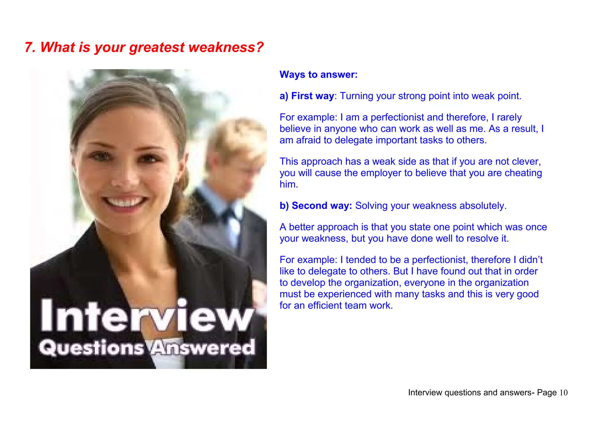 Interview questions and answers- Page 10
7. What is your greatest weakness?
Ways to answer:
a) First way: Turning your strong point into weak point.
For example: I am a perfectionist and therefore, I rarely
believe in anyone who can work as well as me. As a result, I
am afraid to delegate important tasks to others.
This approach has a weak side as that if you are not clever,
you will cause the employer to believe that you are cheating
him.
b) Second way: Solving your weakness absolutely.
A better approach is that you state one point which was once
your weakness, but you have done well to resolve it.
For example: I tended to be a perfectionist, therefore I didn’t
like to delegate to others. But I have found out that in order
to develop the organization, everyone in the organization
must be experienced with many tasks and this is very good
for an efficient team work.
 