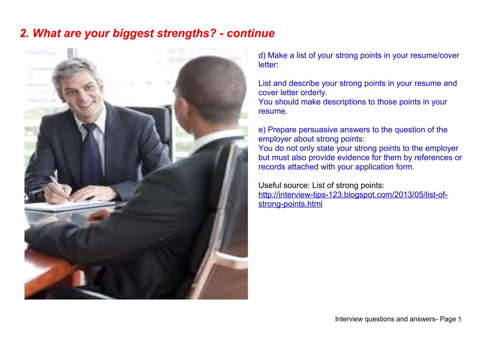 Interview questions and answers- Page 5
2. What are your biggest strengths? - continue
d) Make a list of your strong points in your resume/cover
letter:
List and describe your strong points in your resume and
cover letter orderly.
You should make descriptions to those points in your
resume.
e) Prepare persuasive answers to the question of the
employer about strong points:
You do not only state your strong points to the employer
but must also provide evidence for them by references or
records attached with your application form.
Useful source: List of strong points:
http://interview-tips-123.blogspot.com/2013/05/list-of-
strong-points.html
 