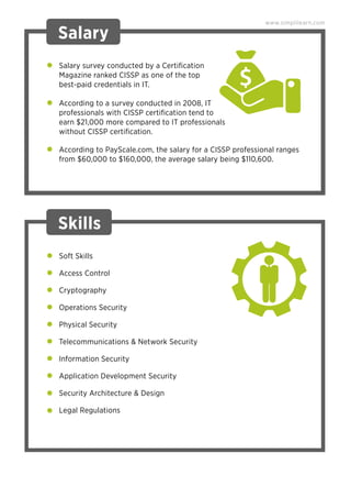 Salary survey conducted by a Certiﬁcation
Magazine ranked CISSP as one of the top
best-paid credentials in IT.
According to a survey conducted in 2008, IT
professionals with CISSP certiﬁcation tend to
earn $21,000 more compared to IT professionals
without CISSP certiﬁcation.
According to PayScale.com, the salary for a CISSP professional ranges
from $60,000 to $160,000, the average salary being $110,600.
Salary
Skills
Soft Skills
Access Control
Cryptography
Operations Security
Physical Security
Telecommunications & Network Security
Information Security
Application Development Security
Security Architecture & Design
Legal Regulations
www.simplilearn.com
 