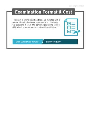 Examination Format & Cost
The exam is online based and lasts 90 minutes with a
format of multiple-choice questions and consists of
60 questions in total. The percentage passing score is
68% which is a minimum score for all candidates.
www.simplilearn.com
Exam Duration: 90 minutes Exam Cost: $200
 