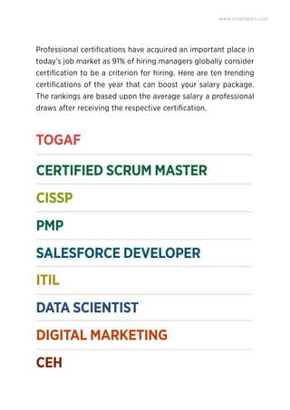 Professional certiﬁcations have acquired an important place in
today’s job market as 91% of hiring managers globally consider
certiﬁcation to be a criterion for hiring. Here are ten trending
certiﬁcations of the year that can boost your salary package.
The rankings are based upon the average salary a professional
draws after receiving the respective certiﬁcation.
TOGAF
CISSP
PMP
CERTIFIED SCRUM MASTER
www.simplilearn.com
SALESFORCE DEVELOPER
ITIL
DATA SCIENTIST
DIGITAL MARKETING
CEH
 