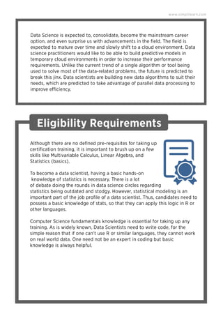 Data Science is expected to, consolidate, become the mainstream career
option, and even surprise us with advancements in the ﬁeld. The ﬁeld is
expected to mature over time and slowly shift to a cloud environment. Data
science practitioners would like to be able to build predictive models in
temporary cloud environments in order to increase their performance
requirements. Unlike the current trend of a single algorithm or tool being
used to solve most of the data-related problems, the future is predicted to
break this jinx. Data scientists are building new data algorithms to suit their
needs, which are predicted to take advantage of parallel data processing to
improve efficiency.
www.simplilearn.com
Although there are no deﬁned pre-requisites for taking up
certiﬁcation training, it is important to brush up on a few
skills like Multivariable Calculus, Linear Algebra, and
Statistics (basics).
To become a data scientist, having a basic hands-on
knowledge of statistics is necessary. There is a lot
of debate doing the rounds in data science circles regarding
statistics being outdated and stodgy. However, statistical modeling is an
important part of the job proﬁle of a data scientist. Thus, candidates need to
possess a basic knowledge of stats, so that they can apply this logic in R or
other languages.
Computer Science fundamentals knowledge is essential for taking up any
training. As is widely known, Data Scientists need to write code, for the
simple reason that if one can’t use R or similar languages, they cannot work
on real world data. One need not be an expert in coding but basic
knowledge is always helpful.
Eligibility Requirements
 