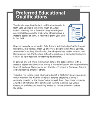www.simplilearn.com
Preferred Educational
Qualiﬁcations
The debate regarding the best qualiﬁcation in order to
learn Data Science is still pretty much on. A few
experts claiming that a Bachelor’s degree with good
practical skills can do the trick, while others believe a
Master’s degree or a PhD is needed to prove your skills
in this ﬁeld.
However, as aptly mentioned in Data Science: A Introduction/ A Mash-up of
Disciplines, this ﬁeld is a mash-up of several disciplines like Math, Science,
Advanced Computing, Visualization, Data Engineering, Hacker Mindset, and
Domain expertise. It's therefore difficult to single out a particular ﬁeld which
can act as a pre-requisite for learning data science.
In general, one will ﬁnd a minimum of 80% of the data scientists with a
Master’s degree and about 40% having a PhD qualiﬁcation. The most common
ﬁelds of study are Mathematics and Statistics, Economics, Computer Science,
and Engineering, amongst others.
Though a few institutes are planning to launch a Bachelor’s degree programs
which will be in line with the Computer Science programs, training is
generally provided at the Master’s degree level. Apart from these programs,
a number of institutes offer certiﬁcation training in online, live-virtual
classroom, and classroom learning modes, to facilitate students across
the globe.
 