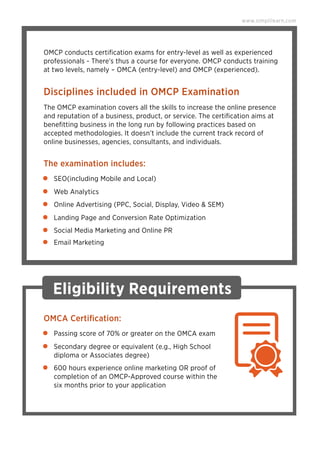 Disciplines included in OMCP Examination
The OMCP examination covers all the skills to increase the online presence
and reputation of a business, product, or service. The certiﬁcation aims at
beneﬁtting business in the long run by following practices based on
accepted methodologies. It doesn’t include the current track record of
online businesses, agencies, consultants, and individuals.
The examination includes:
OMCP conducts certiﬁcation exams for entry-level as well as experienced
professionals - There's thus a course for everyone. OMCP conducts training
at two levels, namely – OMCA (entry-level) and OMCP (experienced).
www.simplilearn.com
SEO(including Mobile and Local)
Web Analytics
Online Advertising (PPC, Social, Display, Video & SEM)
Landing Page and Conversion Rate Optimization
Social Media Marketing and Online PR
Email Marketing
Eligibility Requirements
OMCA Certiﬁcation:
Passing score of 70% or greater on the OMCA exam
Secondary degree or equivalent (e.g., High School
diploma or Associates degree)
600 hours experience online marketing OR proof of
completion of an OMCP-Approved course within the
six months prior to your application
 