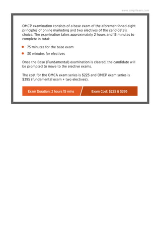 75 minutes for the base exam
30 minutes for electives
www.simplilearn.com
OMCP examination consists of a base exam of the aforementioned eight
principles of online marketing and two electives of the candidate’s
choice. The examination takes approximately 2 hours and 15 minutes to
complete in total:
Once the Base (Fundamental) examination is cleared, the candidate will
be prompted to move to the elective exams.
The cost for the OMCA exam series is $225 and OMCP exam series is
$395 (fundamental exam + two electives).
Exam Duration: 2 hours 15 mins Exam Cost: $225 & $395
 