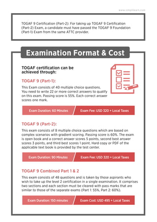 TOGAF 9 Certiﬁcation (Part-2): For taking up TOGAF 9 Certiﬁcation
(Part-2) Exam, a candidate must have passed the TOGAF 9 Foundation
(Part-1) Exam from the same ATTC provider.
Examination Format & Cost
This Exam consists of 40 multiple choice questions.
You need to write 22 or more correct answers to qualify
on this exam. Passing score is 55%. Each correct answer
scores one mark.
TOGAF certiﬁcation can be
achieved through:
TOGAF 9 (Part-1):
This exam consists of 8 multiple choice questions which are based on
complex scenarios with gradient scoring. Passing score is 60%. The exam
is open book and a correct answer scores 5 points, second best answer
scores 3 points, and third best scores 1 point. Hard copy or PDF of the
applicable text book is provided by the test center.
TOGAF 9 (Part-2):
Exam Duration: 60 Minutes Exam Fee: USD 320 + Local Taxes
Exam Duration: 90 Minutes Exam Fee: USD 320 + Local Taxes
This exam consists of 48 questions and is taken by those aspirants who
wish to take up the level 2 certiﬁcation in a single examination. It comprises
two sections and each section must be cleared with pass marks that are
similar to those of the separate exams (Part 1: 55%, Part 2: 60%).
TOGAF 9 Combined Part 1 & 2
Exam Duration: 150 minutes Exam Cost: USD 495 + Local Taxes
www.simplilearn.com
 