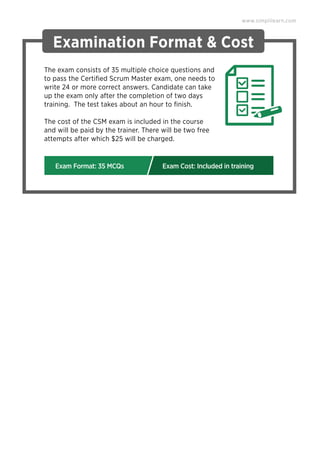 Examination Format & Cost
The exam consists of 35 multiple choice questions and
to pass the Certiﬁed Scrum Master exam, one needs to
write 24 or more correct answers. Candidate can take
up the exam only after the completion of two days
training. The test takes about an hour to ﬁnish.
The cost of the CSM exam is included in the course
and will be paid by the trainer. There will be two free
attempts after which $25 will be charged.
www.simplilearn.com
Exam Format: 35 MCQs Exam Cost: Included in training
 