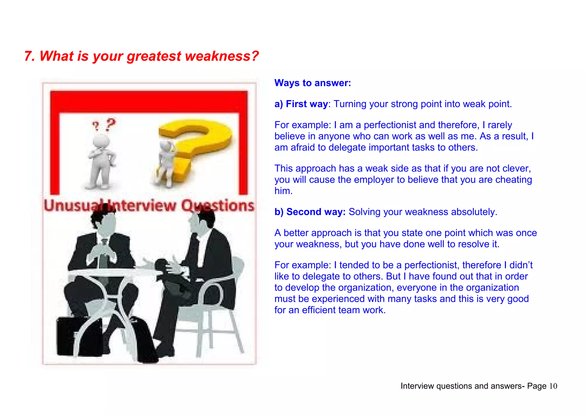 Interview questions and answers- Page 10
7. What is your greatest weakness?
Ways to answer:
a) First way: Turning your strong point into weak point.
For example: I am a perfectionist and therefore, I rarely
believe in anyone who can work as well as me. As a result, I
am afraid to delegate important tasks to others.
This approach has a weak side as that if you are not clever,
you will cause the employer to believe that you are cheating
him.
b) Second way: Solving your weakness absolutely.
A better approach is that you state one point which was once
your weakness, but you have done well to resolve it.
For example: I tended to be a perfectionist, therefore I didn’t
like to delegate to others. But I have found out that in order
to develop the organization, everyone in the organization
must be experienced with many tasks and this is very good
for an efficient team work.
 