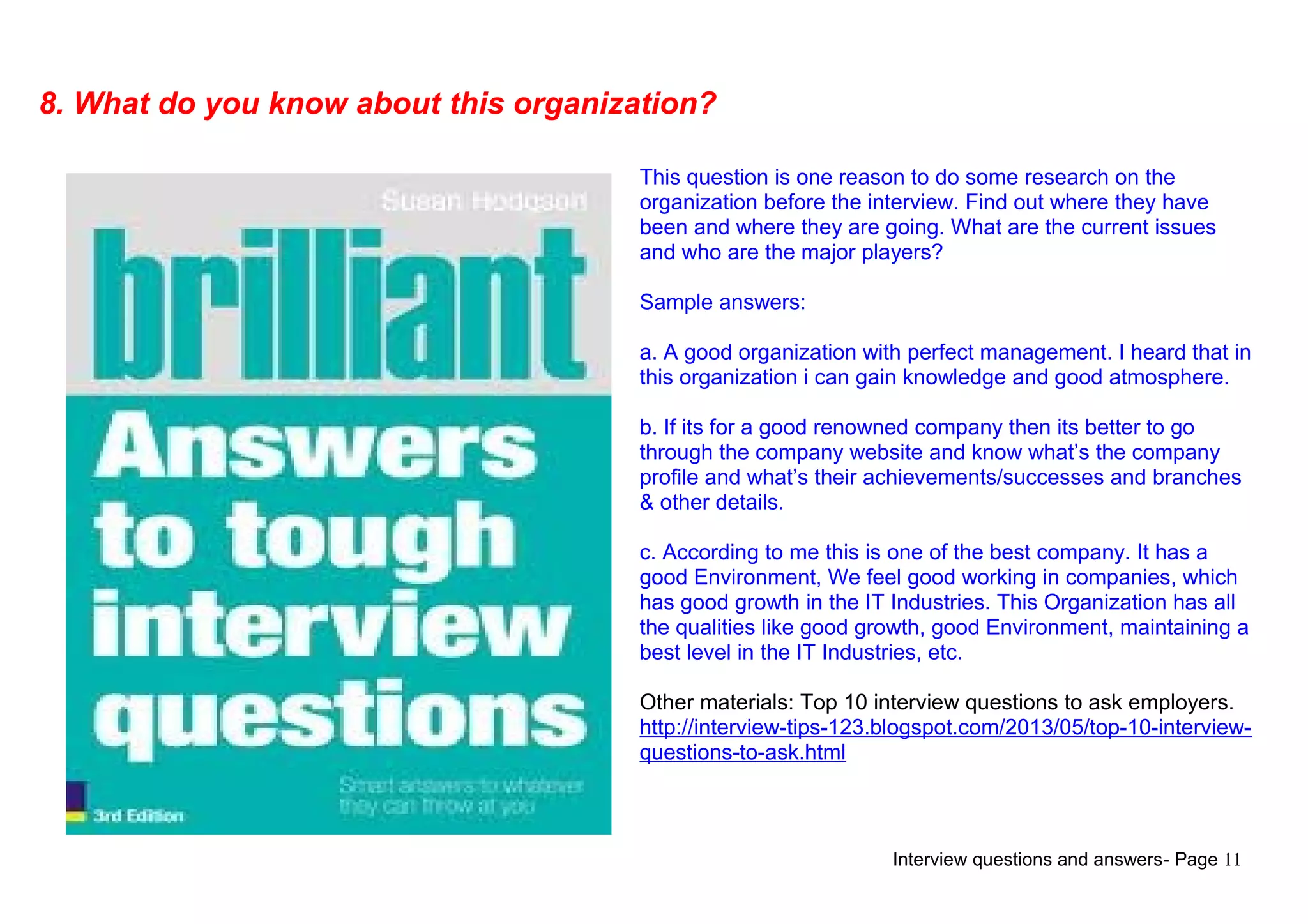 Interview questions and answers- Page 11
8. What do you know about this organization?
This question is one reason to do some research on the
organization before the interview. Find out where they have
been and where they are going. What are the current issues
and who are the major players?
Sample answers:
a. A good organization with perfect management. I heard that in
this organization i can gain knowledge and good atmosphere.
b. If its for a good renowned company then its better to go
through the company website and know what’s the company
profile and what’s their achievements/successes and branches
& other details.
c. According to me this is one of the best company. It has a
good Environment, We feel good working in companies, which
has good growth in the IT Industries. This Organization has all
the qualities like good growth, good Environment, maintaining a
best level in the IT Industries, etc.
Other materials: Top 10 interview questions to ask employers.
http://interview-tips-123.blogspot.com/2013/05/top-10-interview-
questions-to-ask.html
 