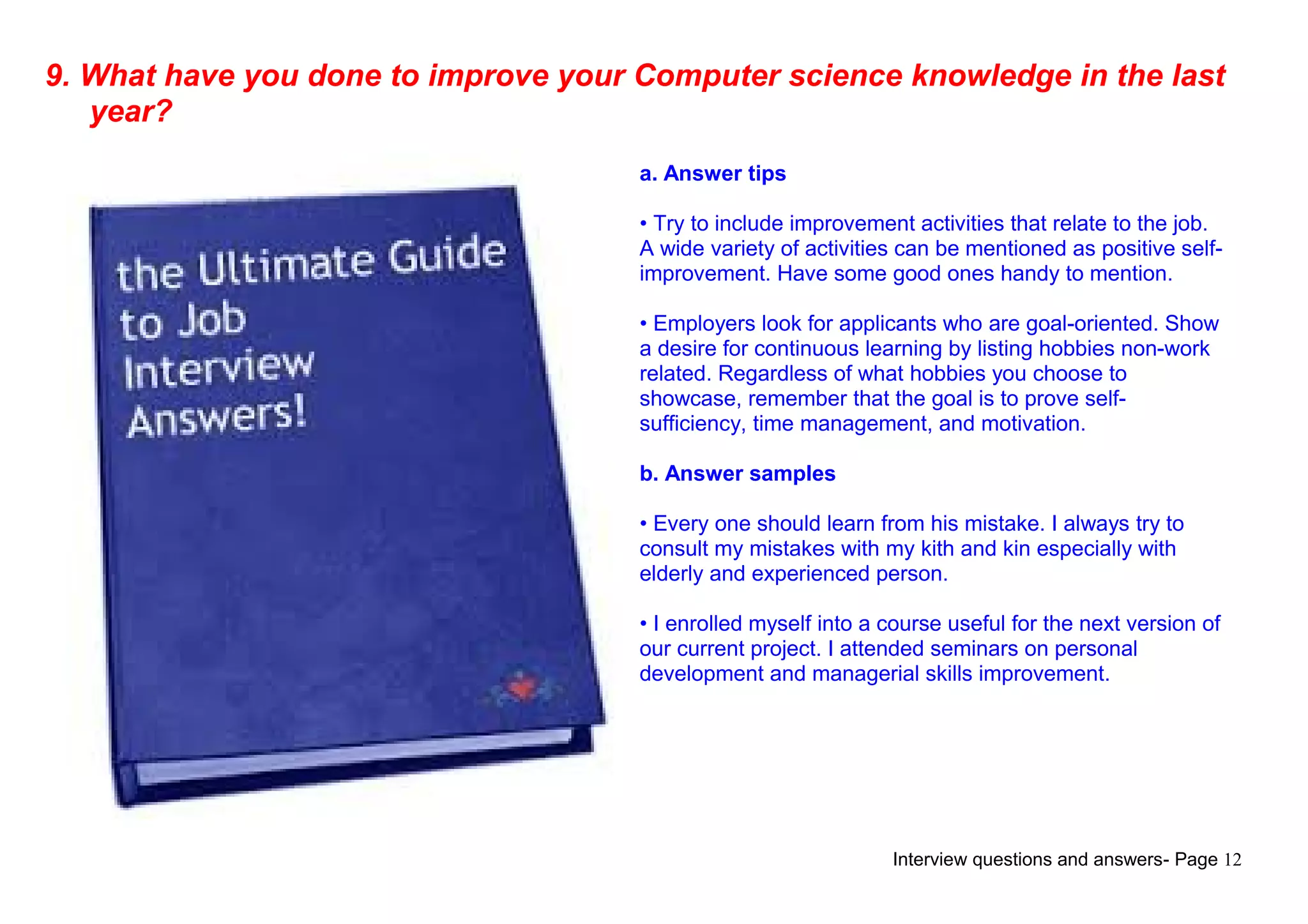 Interview questions and answers- Page 12
9. What have you done to improve your Computer science knowledge in the last
year?
a. Answer tips
• Try to include improvement activities that relate to the job.
A wide variety of activities can be mentioned as positive self-
improvement. Have some good ones handy to mention.
• Employers look for applicants who are goal-oriented. Show
a desire for continuous learning by listing hobbies non-work
related. Regardless of what hobbies you choose to
showcase, remember that the goal is to prove self-
sufficiency, time management, and motivation.
b. Answer samples
• Every one should learn from his mistake. I always try to
consult my mistakes with my kith and kin especially with
elderly and experienced person.
• I enrolled myself into a course useful for the next version of
our current project. I attended seminars on personal
development and managerial skills improvement.
 