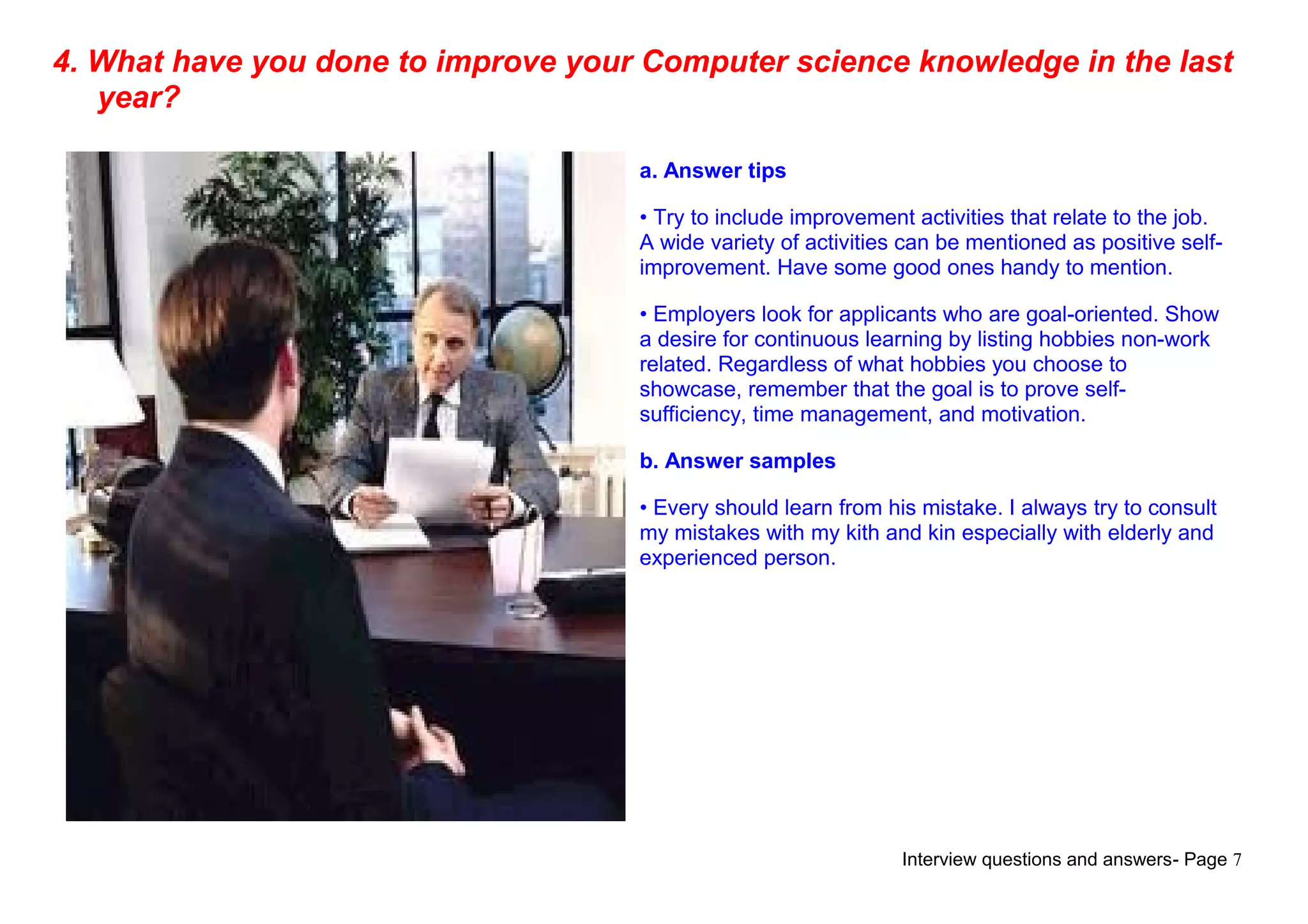 Interview questions and answers- Page 7
4. What have you done to improve your Computer science knowledge in the last
year?
a. Answer tips
• Try to include improvement activities that relate to the job.
A wide variety of activities can be mentioned as positive self-
improvement. Have some good ones handy to mention.
• Employers look for applicants who are goal-oriented. Show
a desire for continuous learning by listing hobbies non-work
related. Regardless of what hobbies you choose to
showcase, remember that the goal is to prove self-
sufficiency, time management, and motivation.
b. Answer samples
• Every should learn from his mistake. I always try to consult
my mistakes with my kith and kin especially with elderly and
experienced person.
 