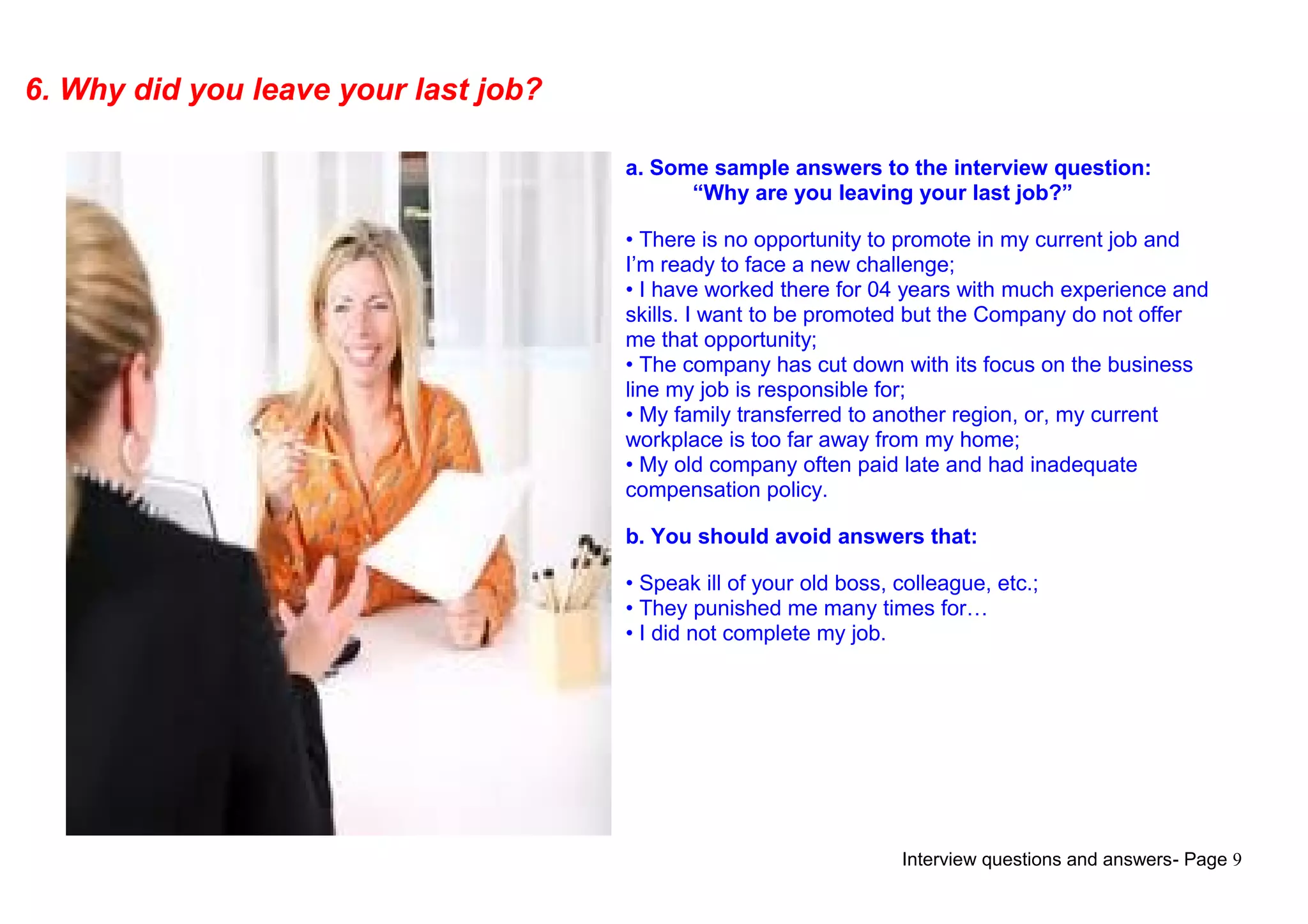 Interview questions and answers- Page 9
6. Why did you leave your last job?
a. Some sample answers to the interview question:
“Why are you leaving your last job?”
• There is no opportunity to promote in my current job and
I’m ready to face a new challenge;
• I have worked there for 04 years with much experience and
skills. I want to be promoted but the Company do not offer
me that opportunity;
• The company has cut down with its focus on the business
line my job is responsible for;
• My family transferred to another region, or, my current
workplace is too far away from my home;
• My old company often paid late and had inadequate
compensation policy.
b. You should avoid answers that:
• Speak ill of your old boss, colleague, etc.;
• They punished me many times for…
• I did not complete my job.
 