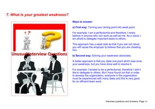 Interview questions and answers- Page 10
7. What is your greatest weakness?
Ways to answer:
a) First way: Turning your strong point into weak point.
For example: I am a perfectionist and therefore, I rarely
believe in anyone who can work as well as me. As a result, I
am afraid to delegate important tasks to others.
This approach has a weak side as that if you are not clever,
you will cause the employer to believe that you are cheating
him.
b) Second way: Solving your weakness absolutely.
A better approach is that you state one point which was once
your weakness, but you have done well to resolve it.
For example: I tended to be a perfectionist, therefore I didn’t
like to delegate to others. But I have found out that in order
to develop the organization, everyone in the organization
must be experienced with many tasks and this is very good
for an efficient team work.
 