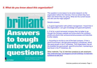 Interview questions and answers- Page 11
8. What do you know about this organization?
This question is one reason to do some research on the
organization before the interview. Find out where they have
been and where they are going. What are the current issues
and who are the major players?
Sample answers:
a. A good organization with perfect management. I heard that in
this organization i can gain knowledge and good atmosphere.
b. If its for a good renowned company then its better to go
through the company website and know what’s the company
profile and what’s their achievements/successes and branches
& other details.
c. According to me this is one of the best company. It has a
good Environment, We feel good working in companies, which
has good growth in the IT Industries. This Organization has all
the qualities like good growth, good Environment, maintaining a
best level in the IT Industries, etc.
Other materials: Top 10 interview questions to ask employers.
http://interview-tips-123.blogspot.com/2013/05/top-10-interview-
questions-to-ask.html
 
