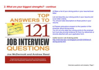 Interview questions and answers- Page 5
2. What are your biggest strengths? - continue
d) Make a list of your strong points in your resume/cover
letter:
List and describe your strong points in your resume and
cover letter orderly.
You should make descriptions to those points in your
resume.
e) Prepare persuasive answers to the question of the
employer about strong points:
You do not only state your strong points to the employer
but must also provide evidence for them by references or
records attached with your application form.
Useful source: List of strong points:
http://interview-tips-123.blogspot.com/2013/05/list-of-
strong-points.html
 