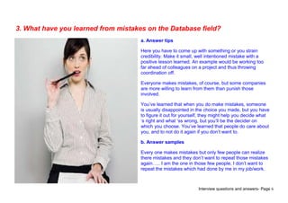Interview questions and answers- Page 6
3. What have you learned from mistakes on the Database field?
a. Answer tips
Here you have to come up with something or you strain
credibility. Make it small, well intentioned mistake with a
positive lesson learned. An example would be working too
far ahead of colleagues on a project and thus throwing
coordination off.
Everyone makes mistakes, of course, but some companies
are more willing to learn from them than punish those
involved.
You’ve learned that when you do make mistakes, someone
is usually disappointed in the choice you made, but you have
to figure it out for yourself, they might help you decide what
‘s right and what ‘ss wrong, but you’ll be the decider on
which you choose. You’ve learned that people do care about
you, and to not do it again if you don’t want to.
b. Answer samples
Every one makes mistakes but only few people can realize
there mistakes and they don’t want to repeat those mistakes
again….. I am the one in those few people, I don’t want to
repeat the mistakes which had done by me in my job/work.
 