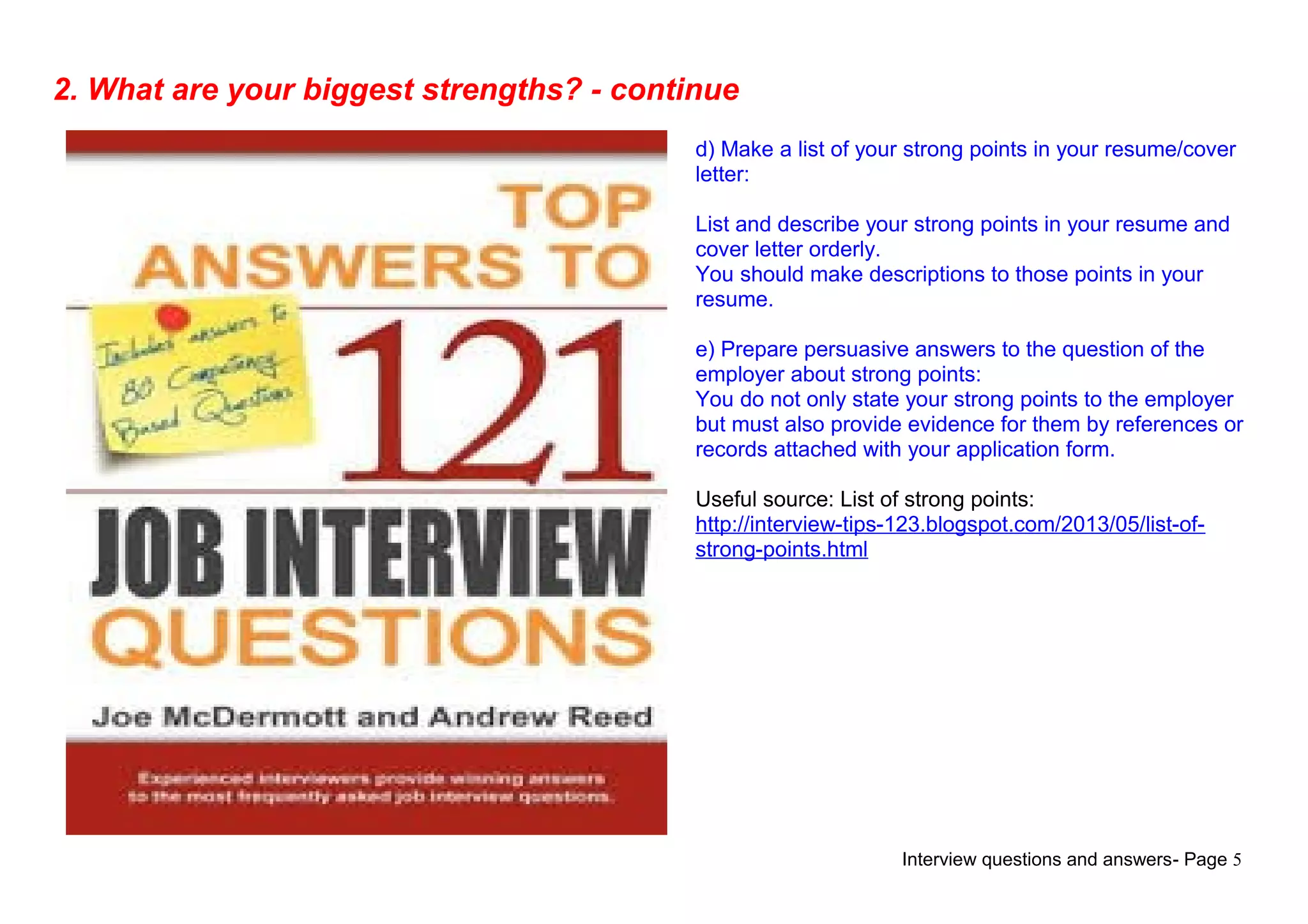 Interview questions and answers- Page 5
2. What are your biggest strengths? - continue
d) Make a list of your strong points in your resume/cover
letter:
List and describe your strong points in your resume and
cover letter orderly.
You should make descriptions to those points in your
resume.
e) Prepare persuasive answers to the question of the
employer about strong points:
You do not only state your strong points to the employer
but must also provide evidence for them by references or
records attached with your application form.
Useful source: List of strong points:
http://interview-tips-123.blogspot.com/2013/05/list-of-
strong-points.html
 