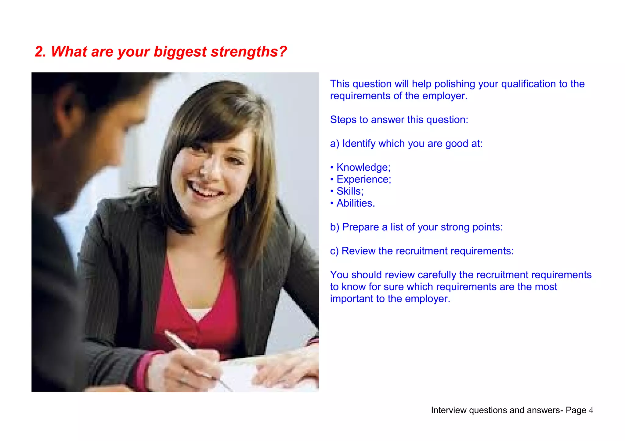Interview questions and answers- Page 4
2. What are your biggest strengths?
This question will help polishing your qualification to the
requirements of the employer.
Steps to answer this question:
a) Identify which you are good at:
• Knowledge;
• Experience;
• Skills;
• Abilities.
b) Prepare a list of your strong points:
c) Review the recruitment requirements:
You should review carefully the recruitment requirements
to know for sure which requirements are the most
important to the employer.
 