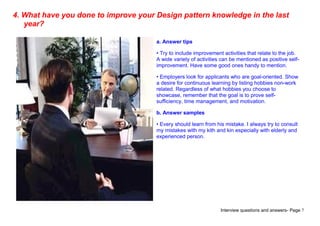 Interview questions and answers- Page 7
4. What have you done to improve your Design pattern knowledge in the last
year?
a. Answer tips
• Try to include improvement activities that relate to the job.
A wide variety of activities can be mentioned as positive self-
improvement. Have some good ones handy to mention.
• Employers look for applicants who are goal-oriented. Show
a desire for continuous learning by listing hobbies non-work
related. Regardless of what hobbies you choose to
showcase, remember that the goal is to prove self-
sufficiency, time management, and motivation.
b. Answer samples
• Every should learn from his mistake. I always try to consult
my mistakes with my kith and kin especially with elderly and
experienced person.
 