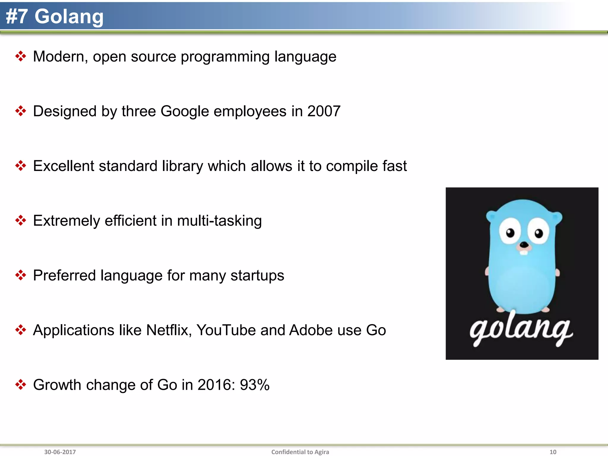 30-06-2017 Confidential to Agira 10
#7 Golang
 Modern, open source programming language
 Designed by three Google employees in 2007
 Excellent standard library which allows it to compile fast
 Extremely efficient in multi-tasking
 Preferred language for many startups
 Applications like Netflix, YouTube and Adobe use Go
 Growth change of Go in 2016: 93%
 