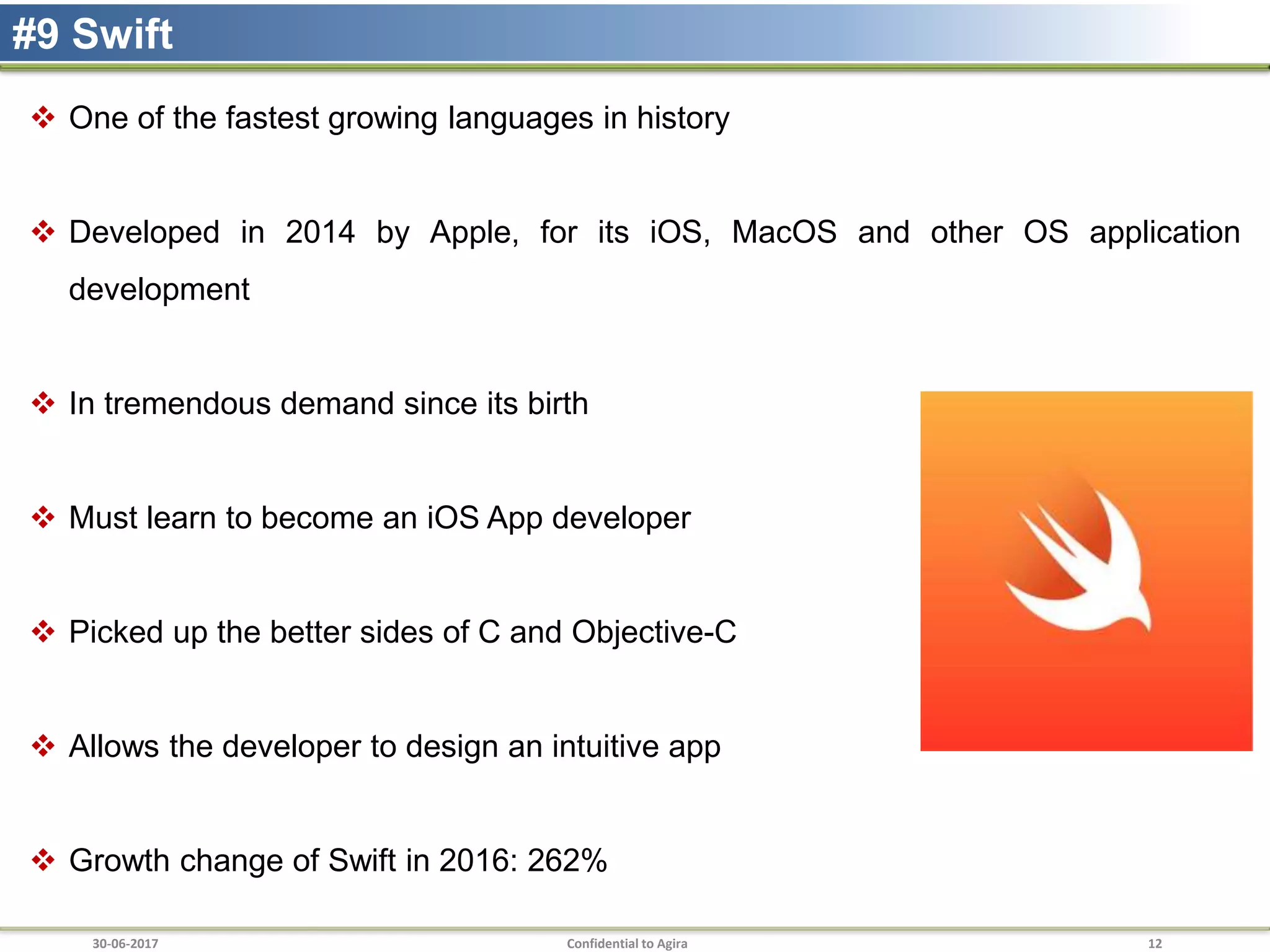 30-06-2017 Confidential to Agira 12
#9 Swift
 One of the fastest growing languages in history
 Developed in 2014 by Apple, for its iOS, MacOS and other OS application
development
 In tremendous demand since its birth
 Must learn to become an iOS App developer
 Picked up the better sides of C and Objective-C
 Allows the developer to design an intuitive app
 Growth change of Swift in 2016: 262%
 