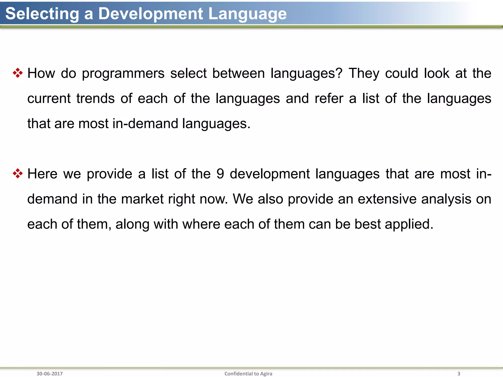 30-06-2017 Confidential to Agira 3
Selecting a Development Language
 How do programmers select between languages? They could look at the
current trends of each of the languages and refer a list of the languages
that are most in-demand languages.
 Here we provide a list of the 9 development languages that are most in-
demand in the market right now. We also provide an extensive analysis on
each of them, along with where each of them can be best applied.
 