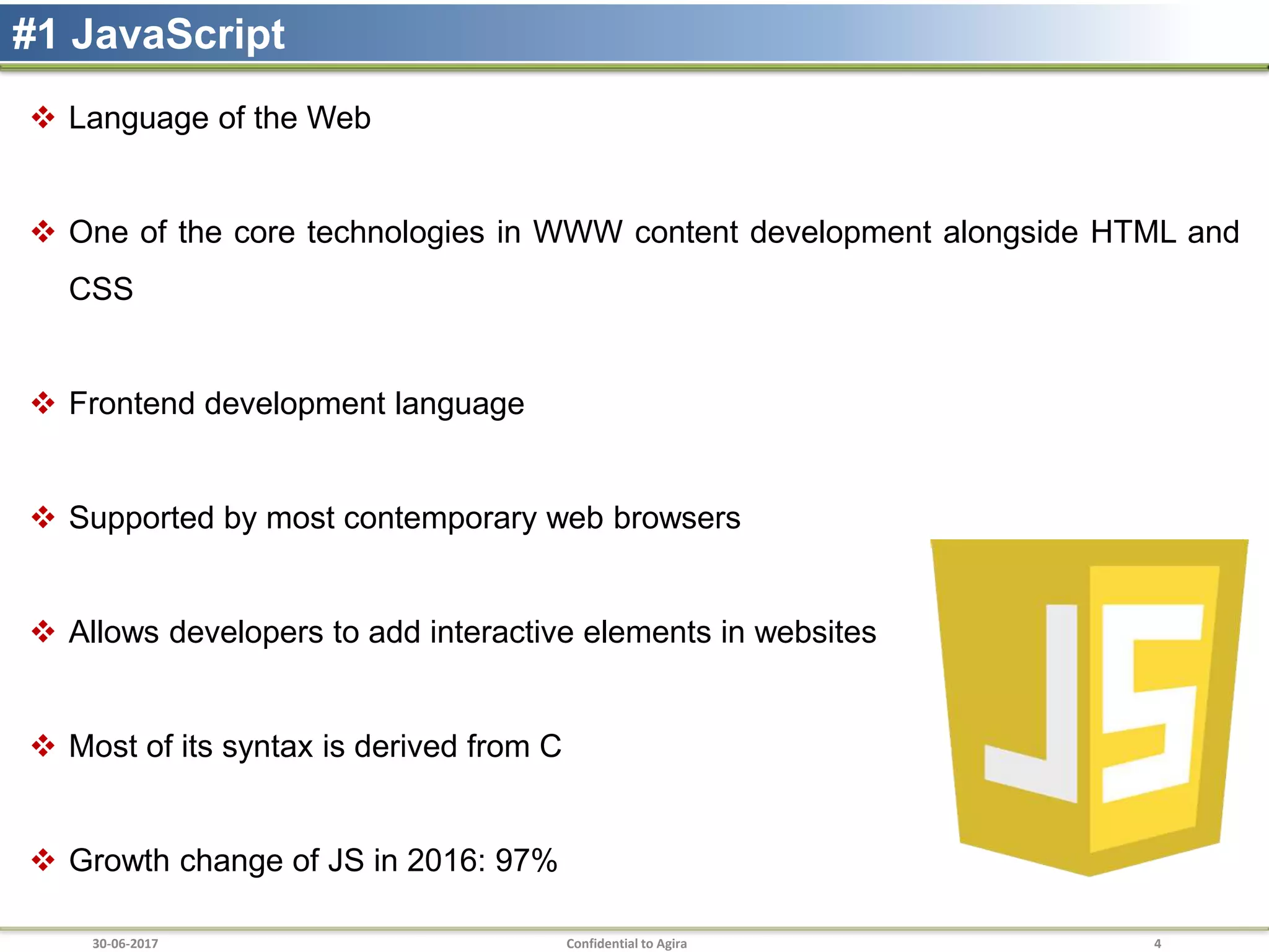 30-06-2017 Confidential to Agira 4
#1 JavaScript
 Language of the Web
 One of the core technologies in WWW content development alongside HTML and
CSS
 Frontend development language
 Supported by most contemporary web browsers
 Allows developers to add interactive elements in websites
 Most of its syntax is derived from C
 Growth change of JS in 2016: 97%
 