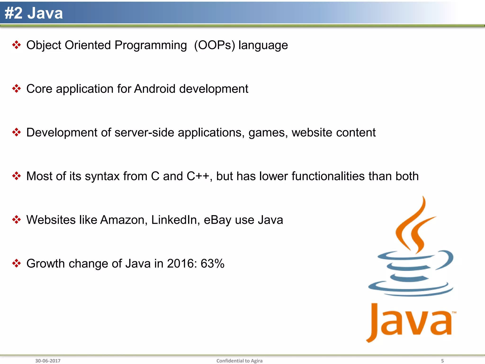 30-06-2017 Confidential to Agira 5
#2 Java
 Object Oriented Programming (OOPs) language
 Core application for Android development
 Development of server-side applications, games, website content
 Most of its syntax from C and C++, but has lower functionalities than both
 Websites like Amazon, LinkedIn, eBay use Java
 Growth change of Java in 2016: 63%
 