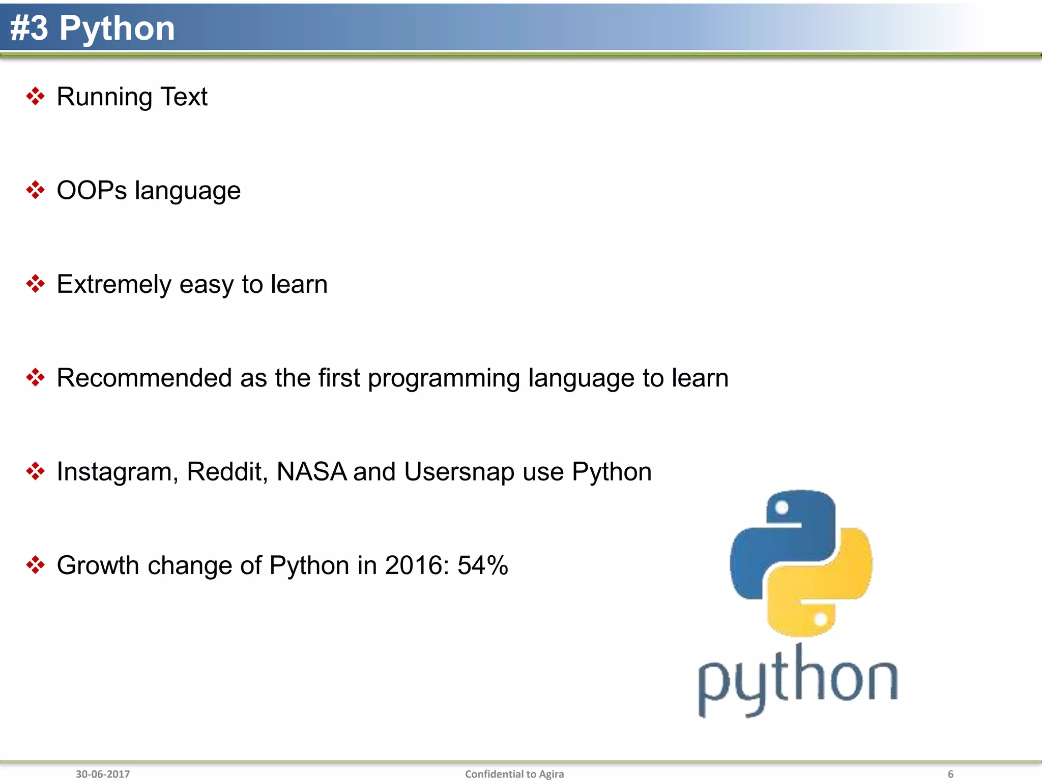 30-06-2017 Confidential to Agira 6
#3 Python
 Running Text
 OOPs language
 Extremely easy to learn
 Recommended as the first programming language to learn
 Instagram, Reddit, NASA and Usersnap use Python
 Growth change of Python in 2016: 54%
 