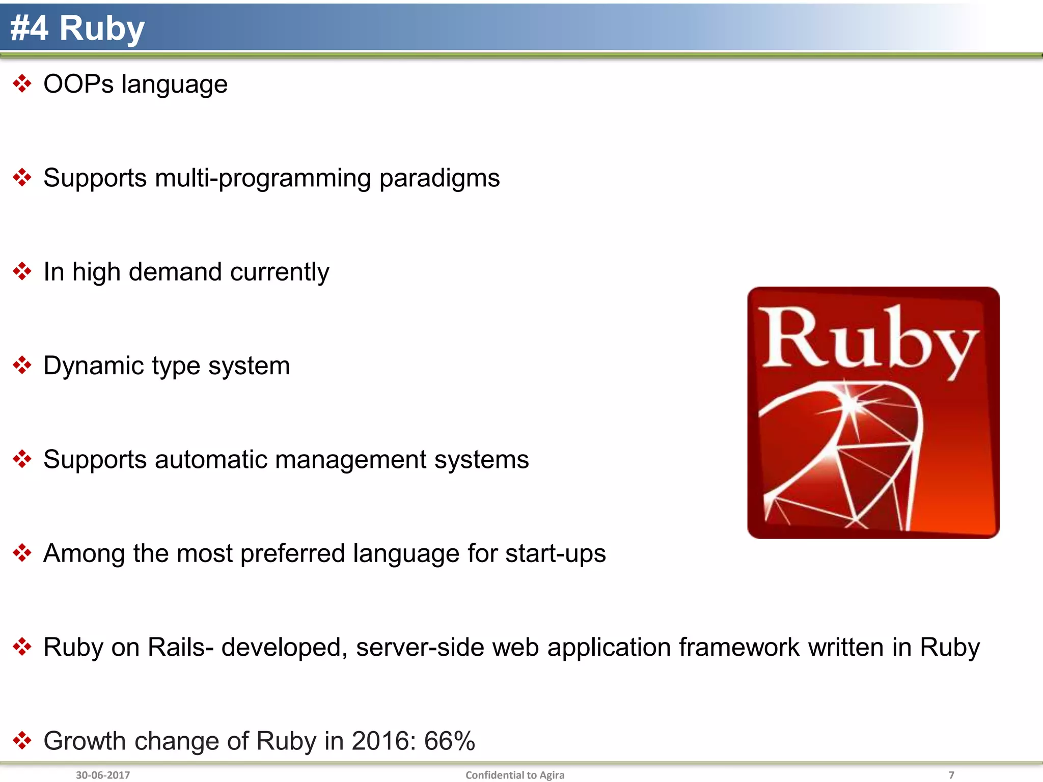 30-06-2017 Confidential to Agira 7
#4 Ruby
 OOPs language
 Supports multi-programming paradigms
 In high demand currently
 Dynamic type system
 Supports automatic management systems
 Among the most preferred language for start-ups
 Ruby on Rails- developed, server-side web application framework written in Ruby
 Growth change of Ruby in 2016: 66%
 