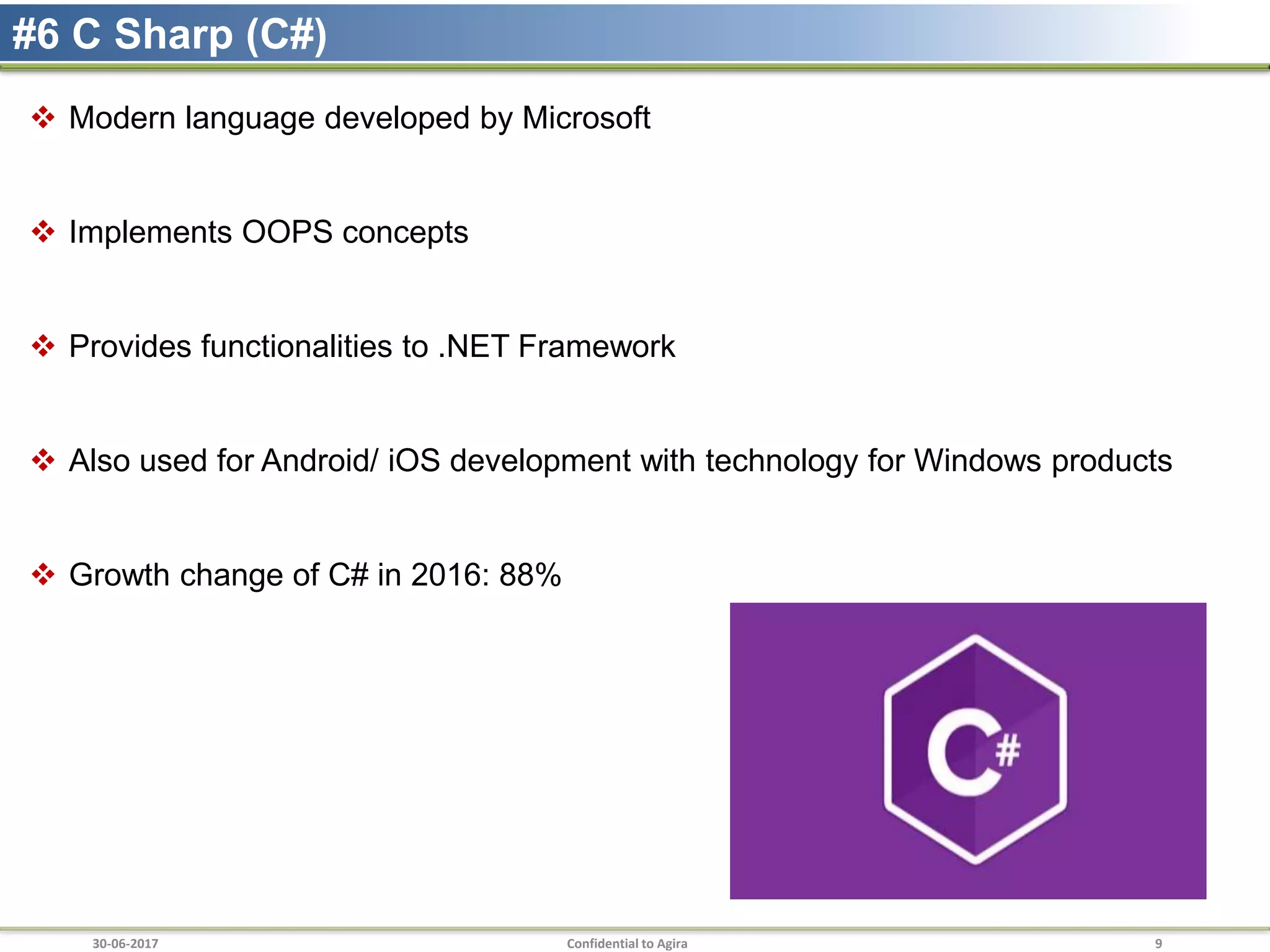 30-06-2017 Confidential to Agira 9
#6 C Sharp (C#)
 Modern language developed by Microsoft
 Implements OOPS concepts
 Provides functionalities to .NET Framework
 Also used for Android/ iOS development with technology for Windows products
 Growth change of C# in 2016: 88%
 