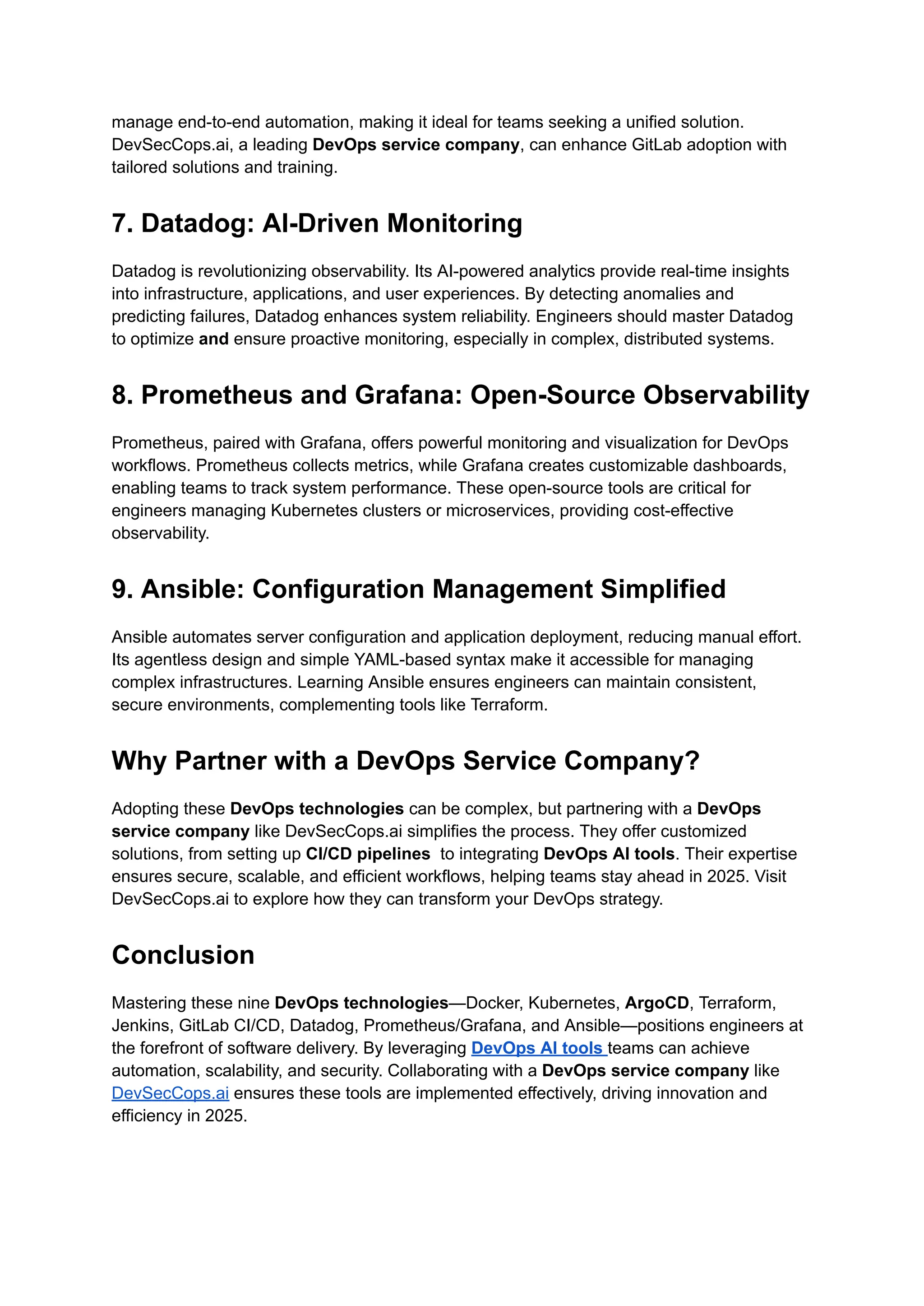 manage end-to-end automation, making it ideal for teams seeking a unified solution.
DevSecCops.ai, a leading DevOps service company, can enhance GitLab adoption with
tailored solutions and training.
7. Datadog: AI-Driven Monitoring
Datadog is revolutionizing observability. Its AI-powered analytics provide real-time insights
into infrastructure, applications, and user experiences. By detecting anomalies and
predicting failures, Datadog enhances system reliability. Engineers should master Datadog
to optimize and ensure proactive monitoring, especially in complex, distributed systems.
8. Prometheus and Grafana: Open-Source Observability
Prometheus, paired with Grafana, offers powerful monitoring and visualization for DevOps
workflows. Prometheus collects metrics, while Grafana creates customizable dashboards,
enabling teams to track system performance. These open-source tools are critical for
engineers managing Kubernetes clusters or microservices, providing cost-effective
observability.
9. Ansible: Configuration Management Simplified
Ansible automates server configuration and application deployment, reducing manual effort.
Its agentless design and simple YAML-based syntax make it accessible for managing
complex infrastructures. Learning Ansible ensures engineers can maintain consistent,
secure environments, complementing tools like Terraform.
Why Partner with a DevOps Service Company?
Adopting these DevOps technologies can be complex, but partnering with a DevOps
service company like DevSecCops.ai simplifies the process. They offer customized
solutions, from setting up CI/CD pipelines to integrating DevOps AI tools. Their expertise
ensures secure, scalable, and efficient workflows, helping teams stay ahead in 2025. Visit
DevSecCops.ai to explore how they can transform your DevOps strategy.
Conclusion
Mastering these nine DevOps technologies—Docker, Kubernetes, ArgoCD, Terraform,
Jenkins, GitLab CI/CD, Datadog, Prometheus/Grafana, and Ansible—positions engineers at
the forefront of software delivery. By leveraging DevOps AI tools teams can achieve
automation, scalability, and security. Collaborating with a DevOps service company like
DevSecCops.ai ensures these tools are implemented effectively, driving innovation and
efficiency in 2025.
 