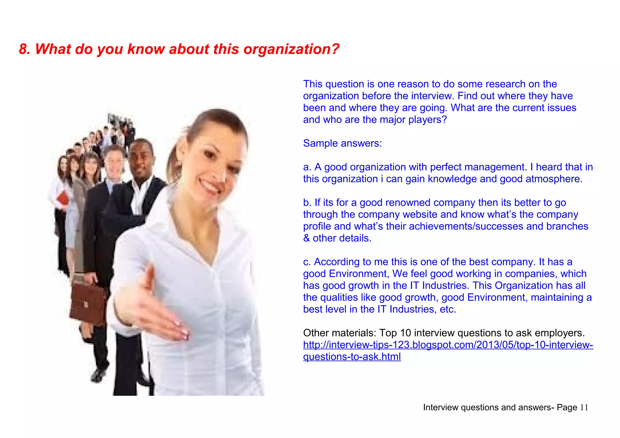 Interview questions and answers- Page 11
8. What do you know about this organization?
This question is one reason to do some research on the
organization before the interview. Find out where they have
been and where they are going. What are the current issues
and who are the major players?
Sample answers:
a. A good organization with perfect management. I heard that in
this organization i can gain knowledge and good atmosphere.
b. If its for a good renowned company then its better to go
through the company website and know what’s the company
profile and what’s their achievements/successes and branches
& other details.
c. According to me this is one of the best company. It has a
good Environment, We feel good working in companies, which
has good growth in the IT Industries. This Organization has all
the qualities like good growth, good Environment, maintaining a
best level in the IT Industries, etc.
Other materials: Top 10 interview questions to ask employers.
http://interview-tips-123.blogspot.com/2013/05/top-10-interview-
questions-to-ask.html
 