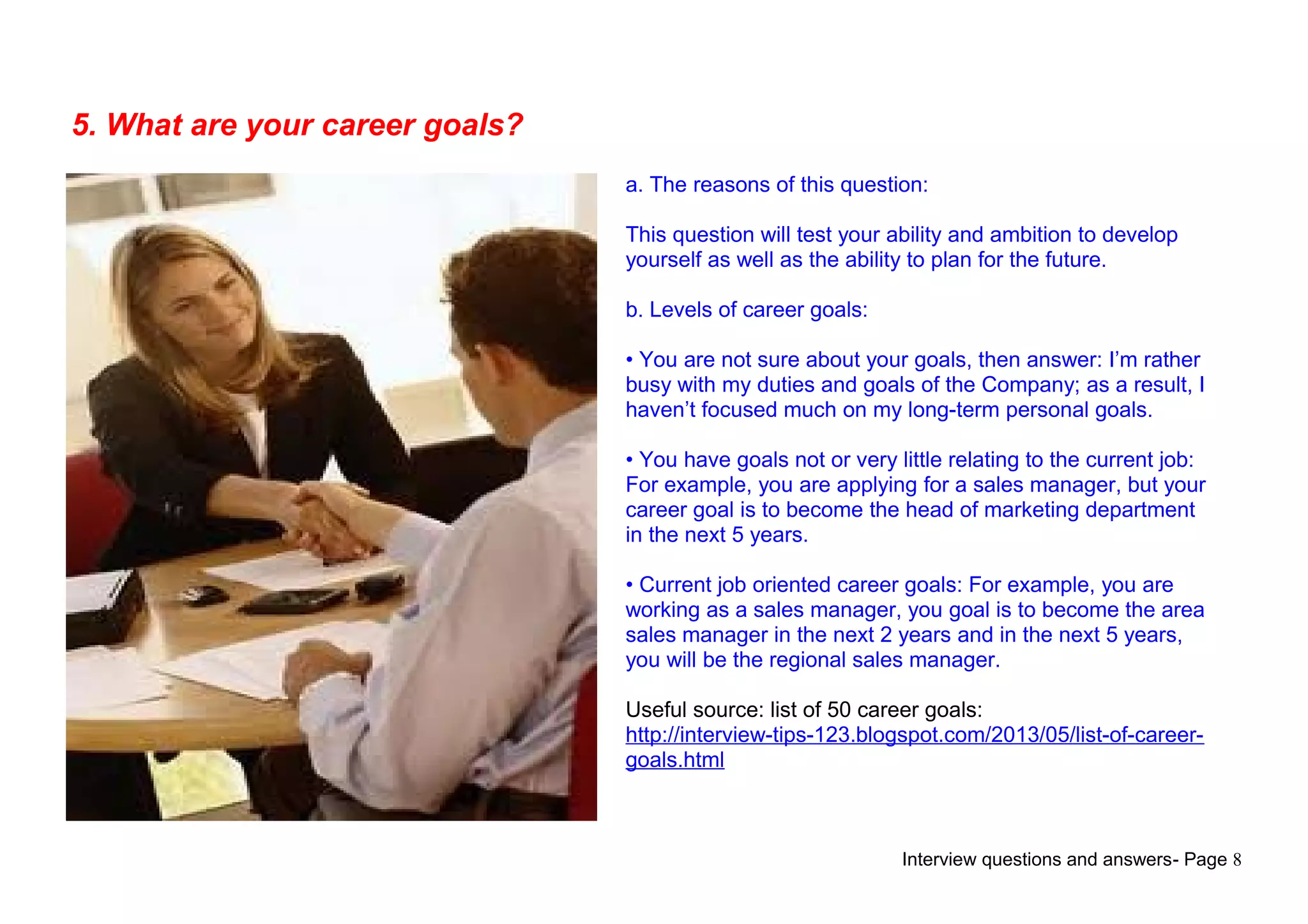 Interview questions and answers- Page 8
5. What are your career goals?
a. The reasons of this question:
This question will test your ability and ambition to develop
yourself as well as the ability to plan for the future.
b. Levels of career goals:
• You are not sure about your goals, then answer: I’m rather
busy with my duties and goals of the Company; as a result, I
haven’t focused much on my long-term personal goals.
• You have goals not or very little relating to the current job:
For example, you are applying for a sales manager, but your
career goal is to become the head of marketing department
in the next 5 years.
• Current job oriented career goals: For example, you are
working as a sales manager, you goal is to become the area
sales manager in the next 2 years and in the next 5 years,
you will be the regional sales manager.
Useful source: list of 50 career goals:
http://interview-tips-123.blogspot.com/2013/05/list-of-career-
goals.html
 