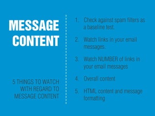 MESSAGE
CONTENT
5 THINGS TO WATCH
WITH REGARD TO
MESSAGE CONTENT
1.  Check against spam ﬁlters as
a baseline test.
2.  Watch links in your email
messages.
3.  Watch NUMBER of links in
your email messages
4.  Overall content
5.  HTML content and message
formatting
 
