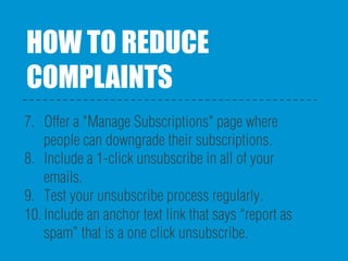 HOW TO REDUCE
COMPLAINTS
7.  Offer a "Manage Subscriptions" page where
people can downgrade their subscriptions.
8.  Include a 1-click unsubscribe in all of your
emails.
9.  Test your unsubscribe process regularly.
10. Include an anchor text link that says “report as
spam” that is a one click unsubscribe.
 