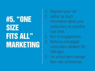 #5. “ONE
SIZE
FITS ALL”
MARKETING
1.  Segment your list.
2.  Gather as much
information about your
subscribers as possible
over time.
3.  Run re-engagements.
4.  Remove unengaged
subscribers between 90 -
180 days.
5.  Let subscribers manage
their own preferences.
 