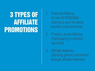 3 TYPES OF
AFFILIATE
PROMOTIONS
1.  Endorsed Mailing
(A one off PERSONAL
mailing to your list about
another product/service)
2.  Product Launch Mailing
(Participating in industry
launches)
3.  Afﬁliate Networks
(Sending generic promotions
through afﬁliate networks)
 