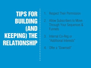 TIPS FOR
BUILDING
(AND
KEEPING) THE
RELATIONSHIP
1.  Respect Their Permission
2.  Allow Subscribers to Move
Through Your Sequences &
Funnels
3.  Internal Co-Reg or
“Additional Interests”
4.  Offer a “Downsell”
 