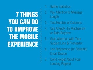 7 THINGS
YOU CAN DO
TO IIMPROVE
THE MOBILE
EXPERIENCE
1.  Gather statistics
2.  Pay Attention to Message
Length
3.  Test Number of Columns
4.  Use A Reply-To Mechanism
or Auto-Register
5.  Grab Attention with Your
Subject Line & Preheader
6.  Use Responsive (or Scalable)
Email Design
7.  Don’t Forget About Your
Landing Page(s)
 