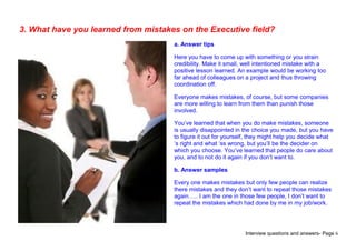 Interview questions and answers- Page 6
3. What have you learned from mistakes on the Executive field?
a. Answer tips
Here you have to come up with something or you strain
credibility. Make it small, well intentioned mistake with a
positive lesson learned. An example would be working too
far ahead of colleagues on a project and thus throwing
coordination off.
Everyone makes mistakes, of course, but some companies
are more willing to learn from them than punish those
involved.
You’ve learned that when you do make mistakes, someone
is usually disappointed in the choice you made, but you have
to figure it out for yourself, they might help you decide what
‘s right and what ‘ss wrong, but you’ll be the decider on
which you choose. You’ve learned that people do care about
you, and to not do it again if you don’t want to.
b. Answer samples
Every one makes mistakes but only few people can realize
there mistakes and they don’t want to repeat those mistakes
again….. I am the one in those few people, I don’t want to
repeat the mistakes which had done by me in my job/work.
 