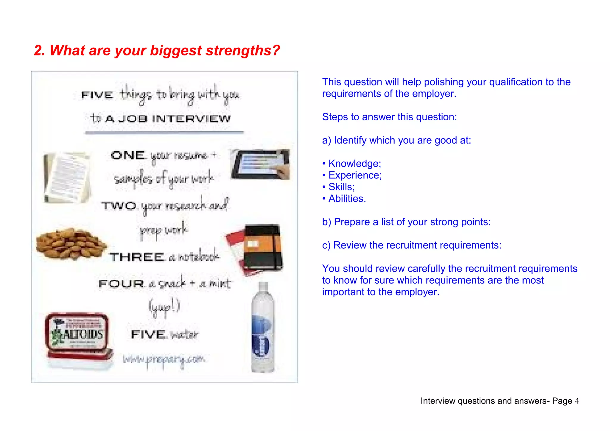 Interview questions and answers- Page 4
2. What are your biggest strengths?
This question will help polishing your qualification to the
requirements of the employer.
Steps to answer this question:
a) Identify which you are good at:
• Knowledge;
• Experience;
• Skills;
• Abilities.
b) Prepare a list of your strong points:
c) Review the recruitment requirements:
You should review carefully the recruitment requirements
to know for sure which requirements are the most
important to the employer.
 