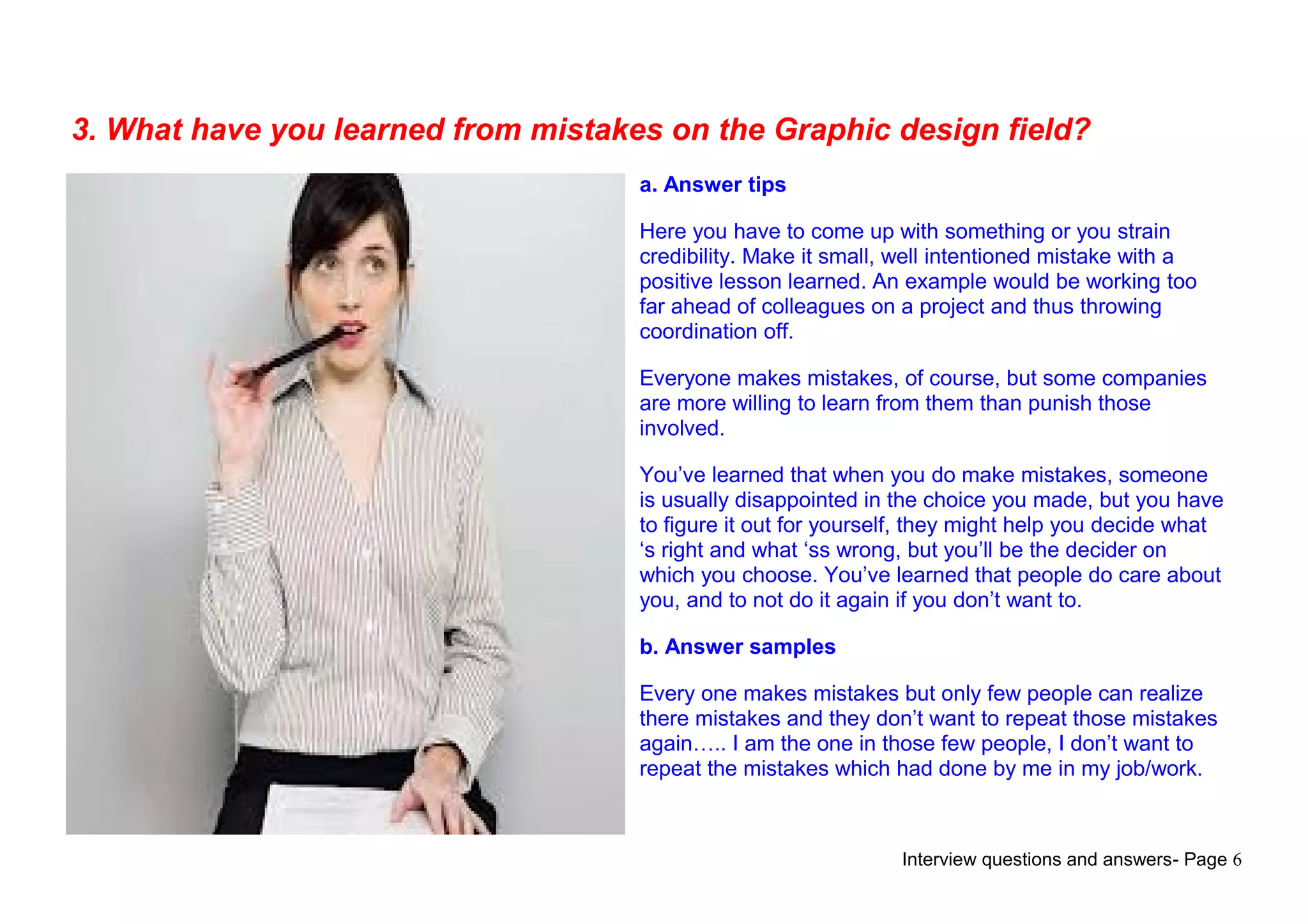 Interview questions and answers- Page 6
3. What have you learned from mistakes on the Graphic design field?
a. Answer tips
Here you have to come up with something or you strain
credibility. Make it small, well intentioned mistake with a
positive lesson learned. An example would be working too
far ahead of colleagues on a project and thus throwing
coordination off.
Everyone makes mistakes, of course, but some companies
are more willing to learn from them than punish those
involved.
You’ve learned that when you do make mistakes, someone
is usually disappointed in the choice you made, but you have
to figure it out for yourself, they might help you decide what
‘s right and what ‘ss wrong, but you’ll be the decider on
which you choose. You’ve learned that people do care about
you, and to not do it again if you don’t want to.
b. Answer samples
Every one makes mistakes but only few people can realize
there mistakes and they don’t want to repeat those mistakes
again….. I am the one in those few people, I don’t want to
repeat the mistakes which had done by me in my job/work.
 