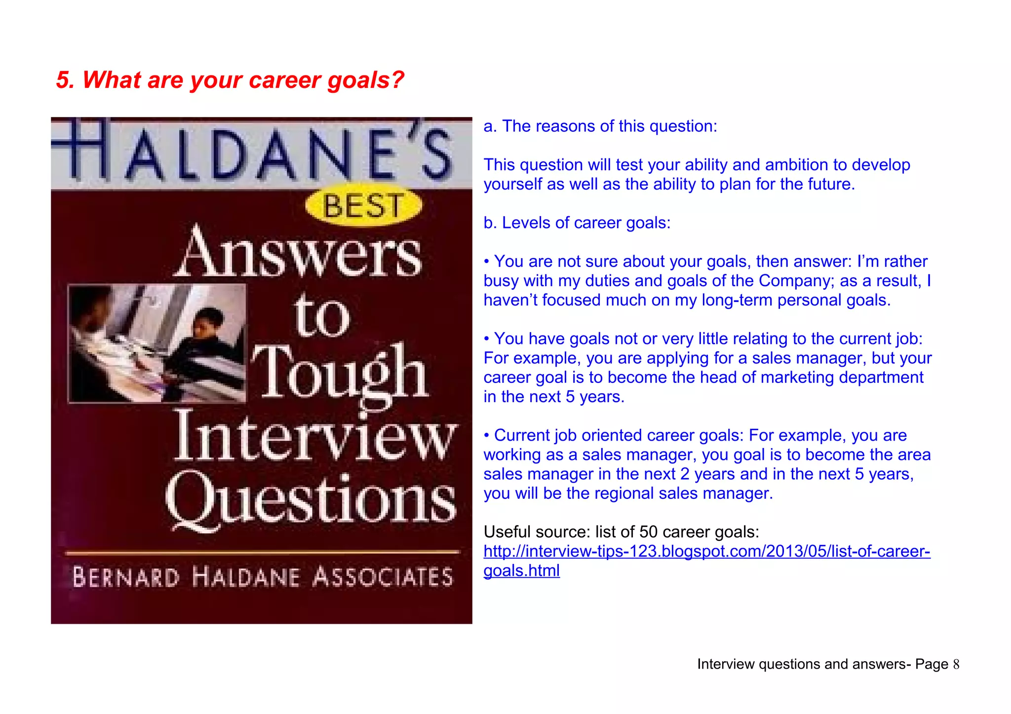 Interview questions and answers- Page 8
5. What are your career goals?
a. The reasons of this question:
This question will test your ability and ambition to develop
yourself as well as the ability to plan for the future.
b. Levels of career goals:
• You are not sure about your goals, then answer: I’m rather
busy with my duties and goals of the Company; as a result, I
haven’t focused much on my long-term personal goals.
• You have goals not or very little relating to the current job:
For example, you are applying for a sales manager, but your
career goal is to become the head of marketing department
in the next 5 years.
• Current job oriented career goals: For example, you are
working as a sales manager, you goal is to become the area
sales manager in the next 2 years and in the next 5 years,
you will be the regional sales manager.
Useful source: list of 50 career goals:
http://interview-tips-123.blogspot.com/2013/05/list-of-career-
goals.html
 