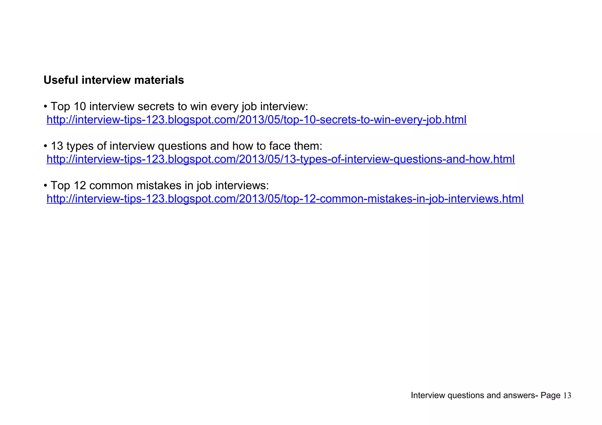 Interview questions and answers- Page 13
Useful interview materials
• Top 10 interview secrets to win every job interview:
http://interview-tips-123.blogspot.com/2013/05/top-10-secrets-to-win-every-job.html
• 13 types of interview questions and how to face them:
http://interview-tips-123.blogspot.com/2013/05/13-types-of-interview-questions-and-how.html
• Top 12 common mistakes in job interviews:
http://interview-tips-123.blogspot.com/2013/05/top-12-common-mistakes-in-job-interviews.html
 
