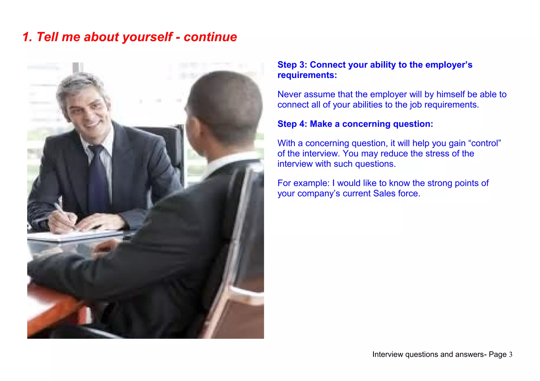Interview questions and answers- Page 3
1. Tell me about yourself - continue
Step 3: Connect your ability to the employer’s
requirements:
Never assume that the employer will by himself be able to
connect all of your abilities to the job requirements.
Step 4: Make a concerning question:
With a concerning question, it will help you gain “control”
of the interview. You may reduce the stress of the
interview with such questions.
For example: I would like to know the strong points of
your company’s current Sales force.
 