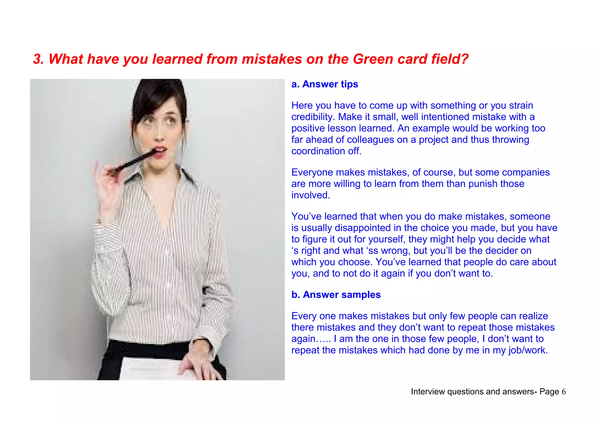 Interview questions and answers- Page 6
3. What have you learned from mistakes on the Green card field?
a. Answer tips
Here you have to come up with something or you strain
credibility. Make it small, well intentioned mistake with a
positive lesson learned. An example would be working too
far ahead of colleagues on a project and thus throwing
coordination off.
Everyone makes mistakes, of course, but some companies
are more willing to learn from them than punish those
involved.
You’ve learned that when you do make mistakes, someone
is usually disappointed in the choice you made, but you have
to figure it out for yourself, they might help you decide what
‘s right and what ‘ss wrong, but you’ll be the decider on
which you choose. You’ve learned that people do care about
you, and to not do it again if you don’t want to.
b. Answer samples
Every one makes mistakes but only few people can realize
there mistakes and they don’t want to repeat those mistakes
again….. I am the one in those few people, I don’t want to
repeat the mistakes which had done by me in my job/work.
 