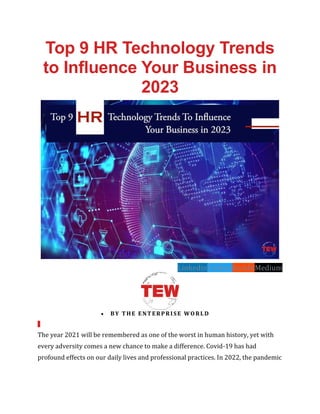 Top 9 HR Technology Trends
to Influence Your Business in
2023
LinkedinTwitterRedditMedium
• BY THE ENTERPRISE WORLD
The year 2021 will be remembered as one of the worst in human history, yet with
every adversity comes a new chance to make a difference. Covid-19 has had
profound effects on our daily lives and professional practices. In 2022, the pandemic
 